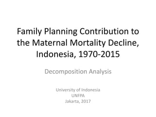 Family Planning Contribution to
the Maternal Mortality Decline,
Indonesia, 1970-2015
Decomposition Analysis
University of Indonesia
UNFPA
Jakarta, 2017
 