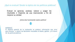 ¿Qué es evaluar? Desde la óptica de las políticas públicas?
Evaluar es
resultados e impactos
apreciar, analizar, valorar y juzgar los
dede una intervención a fin
mejorar su calidad
ENTONCES:
El objetivo general de la evaluación es producir información que sirva
para orientar y valorar las decisiones vinculadas al diseño, gestión y el futuro
de las políticas públicas.
¿Cómo esta funcionando nuestra política?
 