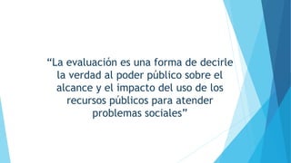 “La evaluación es una forma de decirle
la verdad al poder público sobre el
alcance y el impacto del uso de los
recursos públicos para atender
problemas sociales”
 