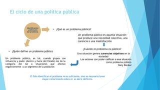El ciclo de una política pública
• ¿Qué es un problema público?
Un problema público es aquella situación
que produce una necesidad colectiva, una
carencia o una insatisfacción
Identificación
y definición
del problema.
• ¿Quién define un problema público
¿Cuándo el problema es público?
Una situación genera carencias objetivas en la
sociedad
Los actores con poder califican a esa situación
como problema público
Gary Becker
Un problema público, es tal, cuando grupos con
influencia y poder (dentro y fuera del Estado) les da la
categoría del tal a situaciones que
negativamente a un segmento de la población
afectan
El Sólo identificar el problema no es suficiente, sino es necesario tener
mayor conocimiento sobre el, es decir, definirlo.
 