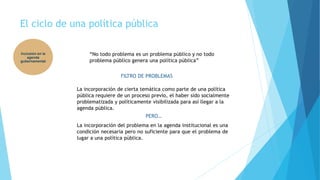 El ciclo de una política pública
Inclusión en la
agenda
gubernamental
“No todo problema es un problema público y no todo
problema público genera una política pública”
FILTRO DE PROBLEMAS
La incorporación de cierta temática como parte de una política
pública requiere de un proceso previo, el haber sido socialmente
problematizada y políticamente visibilizada para así llegar a la
agenda pública.
PERO…
La incorporación del problema en la agenda institucional es una
condición necesaria pero no suficiente para que el problema de
lugar a una política pública.
 