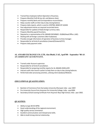 • Trained few employees before Operation of business.
• Prepares Monthly Profit & loss A/c and Balance sheet.
• Prepares monthly Bank and Correspondence reconciliation.
• Helps counter staffs on their day to day closing balance.
• Prepares daily reports, which is send to CENTRAL BANK OF SUDAN
• Pass adjustment entries on required reconciled items.
• Responsible for updates of Daily foreign currency rates.
• Prepares Monthly payroll functions.
• Deputed as a representative of AL ANSARI EXCHANGE –DUBAI(Head Office ,UAE).
• Dealing with all foreign customers (Non-Sudanese).
• Provides enough information of operation of business to Area manager.
• Responsible for all kind of cancellation.(Inward/Outward/FCY)
• Prepares daily payment order.
AL ANSARI EXCHANGE CO. LTD, Abu Dhabi, UAE, April’08 – September ’08 AS
AN ASSISTANT ACCOUNTANT.
• Trained under Account supervisor.
• Responsible for all kind of cancellation.
• Responsible for preparing monthly reports for AL ANSARI JEWELLERY.
• Interacts with inter branch cashier to help them on day to day closing balances.
• Performed order processing activities, utilizing client database/Website.
EDUCATIONAL QUALIFICATION:
• Bachelor of Commerce from Karnataka University Dharwad, India - year 2007.
• Pre University Course from Anjuman Pre University College, India - year2004
• Secondary School Leaving Certificate from Anjuman Boys High School, India - year 2002.
QUALITIES:
• Ability to type 40-45 WPM.
• Good understanding of the regional environment.
• High quality service orientation.
• Excellent communication and interpersonal skills.
• Able to build strong internal relationship.
 