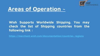 Areas of Operation ~
Wish Supports Worldwide Shipping. You may
check the list of Shipping countries from the
following link :
https://merchant.wish.com/documentation/countries_regions
 