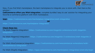 Now, If you find Wish marketplace, the best marketplace to integrate your e-store with, then here is the
solution -
CedCommerce offers you Wish Integration, complete bundled 'easy to use' solution for integrating your
favorite e-commerce platform with Wish marketplace.
Visit: https://cedcommerce.com/marketplace-integration/wish-integration
OR
https://cedcommerce.com/marketplace-integration
Check these too:
For Wish-Magento Integration: https://cedcommerce.com/magento-extensions/wish-magento-
integration
For Wish-Magento2 Integration: https://cedcommerce.com/magento-2-extensions/wish-magento-2-
integration
For Wish-WooCommerce Integration: https://cedcommerce.com/woocommerce-extensions/wish-
woocommerce-integration
For Wish-Shopify Integration: https://apps.cedcommerce.com/marketplace-integration/wish/site/login
 