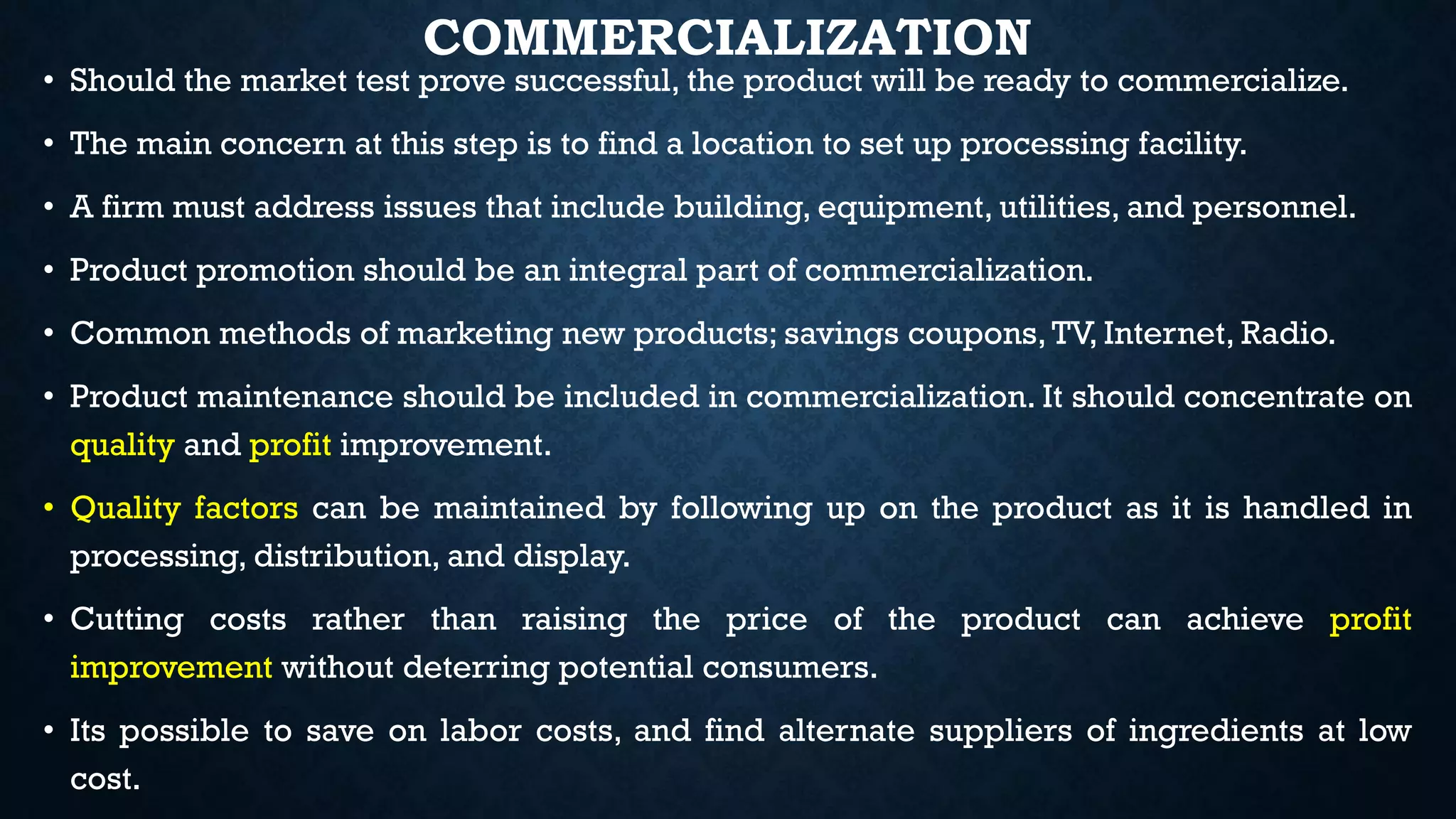 COMMERCIALIZATION
• Should the market test prove successful, the product will be ready to commercialize.
• The main concern at this step is to find a location to set up processing facility.
• A firm must address issues that include building, equipment, utilities, and personnel.
• Product promotion should be an integral part of commercialization.
• Common methods of marketing new products; savings coupons,TV, Internet, Radio.
• Product maintenance should be included in commercialization. It should concentrate on
quality and profit improvement.
• Quality factors can be maintained by following up on the product as it is handled in
processing, distribution, and display.
• Cutting costs rather than raising the price of the product can achieve profit
improvement without deterring potential consumers.
• Its possible to save on labor costs, and find alternate suppliers of ingredients at low
cost.
 