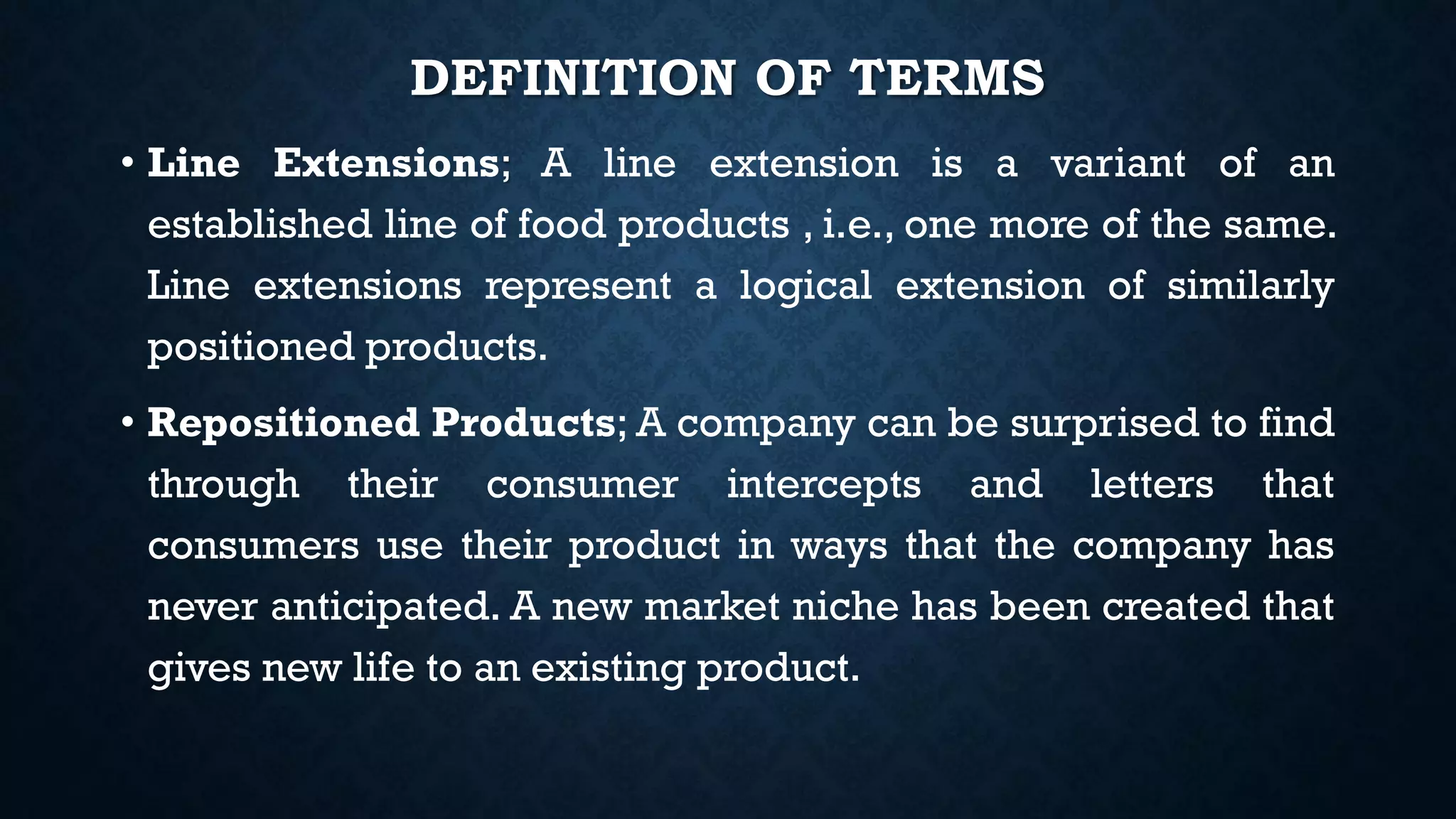 DEFINITION OF TERMS
• Line Extensions; A line extension is a variant of an
established line of food products , i.e., one more of the same.
Line extensions represent a logical extension of similarly
positioned products.
• Repositioned Products; A company can be surprised to find
through their consumer intercepts and letters that
consumers use their product in ways that the company has
never anticipated. A new market niche has been created that
gives new life to an existing product.
 