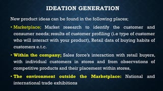 IDEATION GENERATION
New product ideas can be found in the following places;
• Marketplace; Market research to identify the customer and
consumer needs; results of customer profiling (i.e type of customer
who will interact with your product), Retail data of buying habits of
customers e.t.c.
• Within the company; Sales force’s interaction with retail buyers,
with individual customers in stores and from observations of
competitive products and their placement within stores,
• The environment outside the Marketplace: National and
international trade exhibitions
 