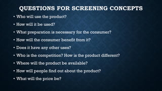 QUESTIONS FOR SCREENING CONCEPTS
• Who will use the product?
• How will it be used?
• What preparation is necessary for the consumer?
• How will the consumer benefit from it?
• Does it have any other uses?
• Who is the competition? How is the product different?
• Where will the product be available?
• How will people find out about the product?
• What will the price be?
 