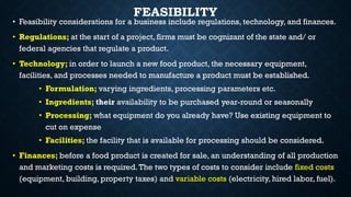 FEASIBILITY
• Feasibility considerations for a business include regulations, technology, and finances.
• Regulations; at the start of a project, firms must be cognizant of the state and/ or
federal agencies that regulate a product.
• Technology; in order to launch a new food product, the necessary equipment,
facilities, and processes needed to manufacture a product must be established.
• Formulation; varying ingredients, processing parameters etc.
• Ingredients; their availability to be purchased year-round or seasonally
• Processing; what equipment do you already have? Use existing equipment to
cut on expense
• Facilities; the facility that is available for processing should be considered.
• Finances; before a food product is created for sale, an understanding of all production
and marketing costs is required.The two types of costs to consider include fixed costs
(equipment, building, property taxes) and variable costs (electricity, hired labor, fuel).
 