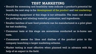 TEST MARKETING
• Should the screening and feasibility tests indicate a product’s potential for
launch, the next step is the development of the product and test marketing.
• Purchasing equipment at this stage is not advisable. The main cost should
be packaging and labeling material, promotion, and ingredients.
• Smaller batches of new food products can be manufactured in a pilot plant
for test marketing.
• Consumer tests at this stage are sometimes conducted as in-home use
tests.
• Consumers assess the likes and dislikes of the product prior to the
company launching a larger marketing scheme.
• Market testing is most effective when planned well in advance with the
help of an expert in the field.
 