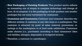 • New Packaging of Existing Products; This product sector reflects
an interesting mix of simple to complex technology and change of
form. At its simplest, it is the packaging of bulk produce into smaller
packages that are more convenient for consumers
• Customers and Consumers; Customer and consumer describe two
different entities. A customer is one who buys in a marketplace. The
customer is attracted by point of sales material, promotions, or
tastings in the marketplace or at food trade exhibitions. Customers
make choices (i.e., purchases) according to their consumers’ likes
and dislikes, allergies, disposable or budgeted income.
• Therefore, a customer is a gatekeeper.
 