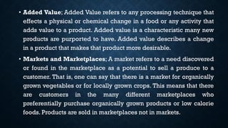 • Added Value; Added Value refers to any processing technique that
effects a physical or chemical change in a food or any activity that
adds value to a product. Added value is a characteristic many new
products are purported to have. Added value describes a change
in a product that makes that product more desirable.
• Markets and Marketplaces; A market refers to a need discovered
or found in the marketplace as a potential to sell a produce to a
customer. That is, one can say that there is a market for organically
grown vegetables or for locally grown crops. This means that there
are customers in the many different marketplaces who
preferentially purchase organically grown products or low calorie
foods. Products are sold in marketplaces not in markets.
 