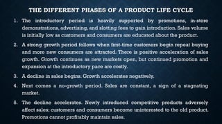 THE DIFFERENT PHASES OF A PRODUCT LIFE CYCLE
1. The introductory period is heavily supported by promotions, in-store
demonstrations, advertising, and slotting fees to gain introduction. Sales volume
is initially low as customers and consumers are educated about the product.
2. A strong growth period follows when first-time customers begin repeat buying
and more new consumers are attracted. There is positive acceleration of sales
growth. Growth continues as new markets open, but continued promotion and
expansion at the introductory pace are costly.
3. A decline in sales begins. Growth accelerates negatively.
4. Next comes a no-growth period. Sales are constant, a sign of a stagnating
market.
5. The decline accelerates. Newly introduced competitive products adversely
affect sales; customers and consumers become uninterested to the old product.
Promotions cannot profitably maintain sales.
 