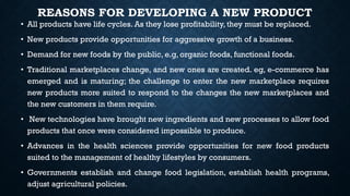 REASONS FOR DEVELOPING A NEW PRODUCT
• All products have life cycles. As they lose profitability, they must be replaced.
• New products provide opportunities for aggressive growth of a business.
• Demand for new foods by the public, e.g, organic foods, functional foods.
• Traditional marketplaces change, and new ones are created. eg, e-commerce has
emerged and is maturing; the challenge to enter the new marketplace requires
new products more suited to respond to the changes the new marketplaces and
the new customers in them require.
• New technologies have brought new ingredients and new processes to allow food
products that once were considered impossible to produce.
• Advances in the health sciences provide opportunities for new food products
suited to the management of healthy lifestyles by consumers.
• Governments establish and change food legislation, establish health programs,
adjust agricultural policies.
 