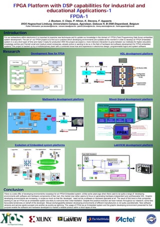 FPGA Platform with DSP capabilities for industrial and
                        educational Applications-1
                                 FPDA-1
                                                 J. Boutsen, V. Claes, P. Hilven, K. Stevens, F. Appaerts
                             XIOS Hogeschool Limburg, Universitaire Campus, Agoralaan, Gebouw H, B-3590 Diepenbeek, Belgium
                                         Futher information: jan.boutsen@xios.be ; vincent.claes@xios.be ; patrick.hilven@xios.be ; kenny.stevens@xios.be ; frank.appaerts@xios.be



Introduction
For our subsections within electronics it is important to examine new techniques and to update our knowledge in the domain of FPGA (Field Programming Gate Array) embedded
system development. The aim of our FPDA project is to find out in practice which developing environments are suitable at this moment in order to develop an FPGA embedded
system in a very short span of time and make it ready for production.With this project we expect a more intensive interaction to grow between our institutes for higher education,
knowledge centres and Flemish small and medium-sized companies, already active or wanting to be so in the field of hardware and software development for FPGA embedded
systems.This project is backed up by a multidisciplinary team with a combined know-how and experience in electronics design, programmable logics and system software.


Research                                              Development flow for FPGA                                                                                                                                               HDL development platform


                                                      Create Code/                          VHDL RTL
          Plan& Budget
                                                       Schematic                            Simulation


                                                                                                                                                                   ModelSim SE 6.0a.lnk
                                                                                                                                      Xilinx Platform Studio.lnk
           Implement
                                                                                                                                                                                                                                                                I/O Blocks (IOB)
                                                         Functional                           Synthesize
               Translate                                 Simulation                        to create netlist
                                                                                                                                                                         HDL +
                                                                                                                                               HDL
                                                                                                                                                                       TESTBENCH                                                                                Configurable
                 Map
                                                                                                                                                                                                                                                                Logic Blocks
                                                                                                                                                                                                                                                                   (CLB)
             Place & Route


                                                                                                                                        Xilinx ISE 7.1i.lnk                                                                                                    Programmable
                                                                                                                                                                                                                                                                interconnect
                                                            Timing
            Attain Timing                                                                         Create
                                                          Simulation
               Closure                                                                           BIT File




                                                                             Mathworks development platform                                                                                              Mixed-Signal development platform

                                                                                                                                                                        TYPICAL SYSTEM

                                                                                                                                                                         System Memory                         Cache Memory      NV Storage
                                                                                                                                                                         System Memory                         Cache Memory      NV Storage
                                                                                                                                                                              DRAM                                 SRAM             FLASH
                                                                                                                                                                             DRAM                                 SRAM             FLASH


                                                                                                                                                                                              MPU / /MCU
                                                                                                                                                                                              MPU MCU                    FPGA / /ASIC
                                                                                                                                                                                                                          FPGA ASIC
                                                                                                               ModelSim SE 6.0a.lnk


                                                                                                                                                                             Analog                   Power               Clock         Discrete
                                                                                                                                                                            Analog                   Power               Clock          Discrete
                                                                                                                                                                            Interface              Management          Management        Analog
                                                                                                                     HDL +                                                 Interface               Management          Management       Analog
                                                                                                                   TESTBENCH



                                                                                                                                                                                            One-chip solution                                      Industry-standard, 32-bit architecture
                                                                                                                                                                        Retains programmed when powered off                                        Extensive software and tools ecosystem
                                                                                                                                                                                                                                  SOFT
                                                                                                                                                                                        350 MHz performance                                        The only Soft ARM7 FPGA Implementation
                                                                                                                                                                                                                                  ARM7


                                                                                                                                                                                                                        FPGA
                                                                                                                                                                                                       12-bit ADC                                  Up to 8 Mbits
                                                                                                                                                                        Voltage, Current and temperature monitors                                  Configurable 8, 16 and 32-bit data paths
                                                                                                                                                                                               12-volt tolerant I/O                                High-performance up to 10ns access


                                                                                                                                                                                                                       ANALOG      FLASH
                                                                                                                                                                                                                      ANALOG      FLASH




              Evolution of Embedded system platforms                                                                                                                                                                  LabVIEW development platform
                                                             Few applications           Many applications
       1 algorithm            1 application

                                                                                                               ?




                                                                            Application mapping
                                     +            >



                                     -    *




                                         FPGA                           RTOS & Middleware

                                              B
                               MEM
                                              U
                                              S
                                                                 MEM
                               CPU
             ASIC
                                                                MEM
                                                               MEM
                                                                        B
                                                               MEM
                                                                        U
                                                                        S
                                                               CPU
                                                                CPU
                               (ASIP) SoC                        CPU
                                                                  CPU




                                                            Multi-Processor        Re-configurable SoC platform
                                                               Platform




Conclusion
There is a wide offer of developing environments nowadays for an FPGA Embedded system. Unlike some years ago when there used to be quite a range of developing
environments with software and hardware components of their own, this market now rather seems to focus on generating hardware-independent and synthesizable HDL. Graphic
developing environments are increasing in scope so much so that the ‘developer’ need not be a software or hardware specialist at all. The result of this trend is that companies
wanting to use an FPGA as an embedded system are likely to overcome their initial hesitation. Despite this positive evolution we have noticed, throughout our research, some less
favourable tendencies on behalf of the developer. Mutual exchangeability between developing environments of different manufacturers is not quite unproblematic. New software
versions and service packs succeed one another as quickly as lightning. The usage of FPGA as an Embedded system and the graphic developing environment presented for that
purpose enable the software and hardware developers to market a reliable product within a short lapse of time.
 