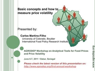 Basic concepts and how to
measure price volatility




Presented by:

 Carlos Martins-Filho
   University of Colorado, Boulder
   International Food Policy Research Institute




                                                               www.agrodep.org
    AGRODEP Workshop on Analytical Tools for Food Prices
    and Price Volatility

    June 6-7, 2011 • Dakar, Senegal

    Please check the latest version of this presentation on:
    http://www.agrodep.org/first-annual-workshop
 
