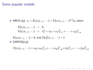 Some popular models



      ARCH (q): rt = E (rt |rt−1 , · · · ) + V (rt |rt−1 , · · · )1/2 ut where

           E (rt |rt−1 , · · · ) = 0
                                    2            2                 2
           V (rt |rt−1 , · · · ) = σt = α0 + α1 rt−1 + · · · + αp rt−q
                                         2
      E (ut |rt−1 , · · · ) = 0, and E (ut |rt−1 , · · · ) = 1
      GARCH(p,q):
                                      2              2        2              2
      V (rt |rt−1 , · · · ) = α0 +α1 rt−1 +· · ·+αp rt−q +β1 σt−1 +· · ·+βp σt−p
 