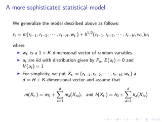 A more sophisticated statistical model

  We generalize the model described above as follows:

  rt = m(rt−1 , rt−2 , · · · , rt−H , wt. ) + h1/2 (rt−1 , rt−2 , · · · , rt−H , wt. )ut

  where
        wt. is a 1 × K dimensional vector of random variables
        ut are iid with distribution given by Fu , E (ut ) = 0 and
        V (ut ) = 1
        For simplicity, we put Xt. = (rt−1 , rt−2 , · · · , rt−H , wt. ) a
        d = H + K -dimensional vector and assume that
                               d                                          d
         m(Xt. ) = m0 +            ma (Xta ), and h(Xt. ) = h0 +              ha (Xta )
                             a=1                                        a=1
 