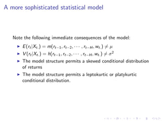 A more sophisticated statistical model



   Note the following immediate consequences of the model:
       E (rt |Xt. ) = m(rt−1 , rt−2 , · · · , rt−H , wt. ) = µ
       V (rt |Xt. ) = h(rt−1 , rt−2 , · · · , rt−H , wt. ) = σ 2
       The model structure permits a skewed conditional distribution
       of returns
       The model structure permits a leptokurtic or platykurtic
       conditional distribution.
 