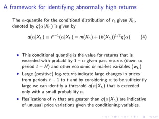 A framework for identifying abnormally high returns
   The α-quantile for the conditional distribution of rt given Xt. ,
   denoted by q(α|Xt. ) is given by

          q(α|Xt. ) ≡ F −1 (α|Xt. ) = m(Xt. ) + (h(Xt. ))1/2 q(α).     (4)


        This conditional quantile is the value for returns that is
        exceeded with probability 1 − α given past returns (down to
        period t − H) and other economic or market variables (wt. )
        Large (positive) log-returns indicate large changes in prices
        from periods t − 1 to t and by considering α to be suﬃciently
        large we can identify a threshold q(α|Xt. ) that is exceeded
        only with a small probability α.
        Realizations of rt that are greater than q(α|Xt. ) are indicative
        of unusual price variations given the conditioning variables.
 