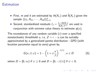 Estimation

                                                   ˆ
       First, m and h are estimated by m(Xt. ) and h(Xt. ) given the
                                             ˆ
       sample {(rt , Xt1 , · · · , Xtd )}n
                                         t=1
                                             rt −m(Xt. )
                                                 ˆ
       Second, standardized residuals εt =
                                      ˆ       ˆ
                                              h(Xt. )1/2
                                                           are used in
       conjunction with extreme value theory to estimate q(α).
   The exceedances of any random variable ( ) over a speciﬁed
   nonstochastic threshhold u, i.e, Z = − u can be suitably
   approximated by a generalized pareto distribution - GPD (with
   location parameter equal to zero) given by,
                                             −1/ψ
                                       x
               G (x; β, ψ) = 1 − 1 + ψ              ,x ∈ D               (5)
                                       β

   where D = [0, ∞) if ψ ≥ 0 and D = [0, −β/ψ] if ψ < 0.
 