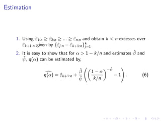 Estimation



    1. Using ε1:n ≥ ε2:n ≥ ... ≥ εn:n and obtain k < n excesses over
               ˆ      ˆ           ˆ
       εk+1:n given by {ˆj:n − εk+1:n }k
       ˆ                 ε      ˆ      j=1
                                                              ˆ
    2. It is easy to show that for α > 1 − k/n and estimates β and
        ˆ q(α) can be estimated by,
       ψ,
                                                 ˆ
                                                −ψ
                                   ˆ
                                   β     1−α
                 q(α) = εk+1:n +
                        ˆ                            −1 .         (6)
                                   ˆ
                                   ψ      k/n
 