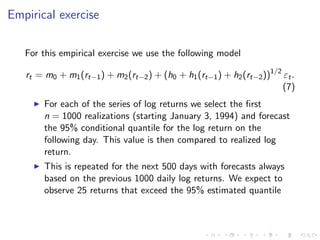 Empirical exercise

   For this empirical exercise we use the following model

   rt = m0 + m1 (rt−1 ) + m2 (rt−2 ) + (h0 + h1 (rt−1 ) + h2 (rt−2 ))1/2 εt .
                                                                         (7)
        For each of the series of log returns we select the ﬁrst
        n = 1000 realizations (starting January 3, 1994) and forecast
        the 95% conditional quantile for the log return on the
        following day. This value is then compared to realized log
        return.
        This is repeated for the next 500 days with forecasts always
        based on the previous 1000 daily log returns. We expect to
        observe 25 returns that exceed the 95% estimated quantile
 