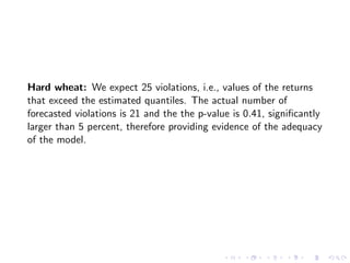 Hard wheat: We expect 25 violations, i.e., values of the returns
that exceed the estimated quantiles. The actual number of
forecasted violations is 21 and the the p-value is 0.41, signiﬁcantly
larger than 5 percent, therefore providing evidence of the adequacy
of the model.
 