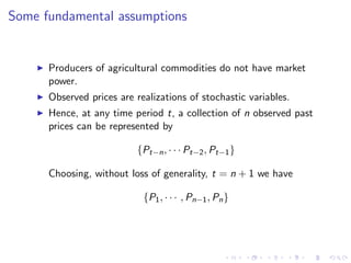 Some fundamental assumptions


      Producers of agricultural commodities do not have market
      power.
      Observed prices are realizations of stochastic variables.
      Hence, at any time period t, a collection of n observed past
      prices can be represented by

                          {Pt−n , · · · Pt−2 , Pt−1 }

      Choosing, without loss of generality, t = n + 1 we have

                            {P1 , · · · , Pn−1 , Pn }
 