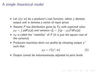 A simple theoretical model


      Let c(y ; w ) be a producer’s cost function, where y denotes
      output and w denotes a vector of input prices
      Assume P has distribution given by FP with expected value
      µP = pdFP (p) and variance σP = (p − µP )2 dFP (p)
                                     2

      σP is called the “volatility” of P (it is just the square root of
      the variance)
      Producers maximize short run proﬁts by choosing output y ∗
      such that
                            µP = c (y ∗ ; w )                  (1)
      Output cannot be instantaneously adjusted to price levels
 