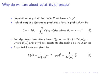 Why do we care about volatility of prices?


       Suppose w.l.o.g. that for price P we have y > y ∗
       lack of output adjustment produces a loss in proﬁt given by
                              y
             L = −Pdy +           c (α; w )dα where dy = y − y ∗   (2)
                             y∗

       For algebraic convenience take c (y ; w ) = b(w ) + 2c(w )y
       where b(w ) and c(w ) are constants depending on input prices
       Expected losses are given by
                              1                     1
                  E (L) =          E (P − µP )2 =       σ2         (3)
                            4c(w )                4c(w ) P
 