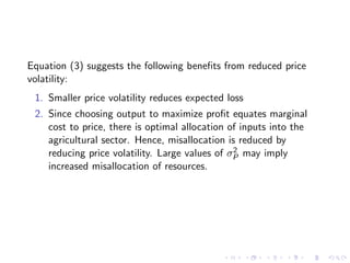 Equation (3) suggests the following beneﬁts from reduced price
volatility:
 1. Smaller price volatility reduces expected loss
 2. Since choosing output to maximize proﬁt equates marginal
    cost to price, there is optimal allocation of inputs into the
    agricultural sector. Hence, misallocation is reduced by
                                                2
    reducing price volatility. Large values of σP may imply
    increased misallocation of resources.
 