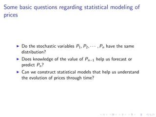 Some basic questions regarding statistical modeling of
prices



       Do the stochastic variables P1 , P2 , · · · , Pn have the same
       distribution?
       Does knowledge of the value of Pn−1 help us forecast or
       predict Pn ?
       Can we construct statistical models that help us understand
       the evolution of prices through time?
 