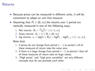 Returns

      Because prices can be measured in diﬀerent units, it will be
      convenient to adopt an unit free measure.
      Assuming that Pt ∈ (0, ∞) the returns over 1 period are
      normally measured in one of the following ways:
                                   −Pt−1
          1. Net returns: Rt = PtPt−1 ∈ (−1, ∞)
          2. Gross returns: At = 1 + Rt ∈ (0, ∞)
          3. log returns: rt = log (1 + Rt ) = logPt − logPt−1 ∈ (−∞, ∞).
      Note that:
          1. if prices do not change from period t − 1 to period t all of
             these measures of return take the value zero.
          2. if there is a large change from period t − 1 to period t then all
             of these measures of return take on large values.
          3. “High prices” and “high price variability” are very diﬀerent
             concepts that do not preclude each other.
 