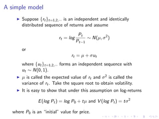 A simple model
        Suppose {rt }t=1,2,··· is an independent and identically
        distributed sequence of returns and assume
                                       Pt
                           rt = log        ∼ N(µ, σ 2 )
                                      Pt−1
        or
                                  rt = µ + σut
        where {ut }t=1,2,··· forms an independent sequence with
        ut ∼ N(0, 1).
        µ is called the expected value of rt and σ 2 is called the
        variance of rt . Take the square root to obtain volatility.
        It is easy to show that under this assumption on log-returns

                E (log Pt ) = log P0 + tµ and V (log Pt ) = tσ 2

   where P0 is an “initial” value for price.
 