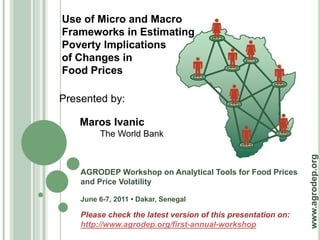 Use of Micro and Macro
Frameworks in Estimating
Poverty Implications
of Changes in
Food Prices

Presented by:

    Maros Ivanic
         The World Bank




                                                               www.agrodep.org
    AGRODEP Workshop on Analytical Tools for Food Prices
    and Price Volatility

    June 6-7, 2011 • Dakar, Senegal

    Please check the latest version of this presentation on:
    http://www.agrodep.org/first-annual-workshop
 