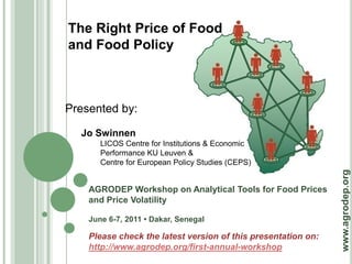 The Right Price of Food
and Food Policy



Presented by:

  Jo Swinnen
       LICOS Centre for Institutions & Economic
       Performance KU Leuven &
       Centre for European Policy Studies (CEPS)




                                                               www.agrodep.org
    AGRODEP Workshop on Analytical Tools for Food Prices
    and Price Volatility

    June 6-7, 2011 • Dakar, Senegal

    Please check the latest version of this presentation on:
    http://www.agrodep.org/first-annual-workshop
 