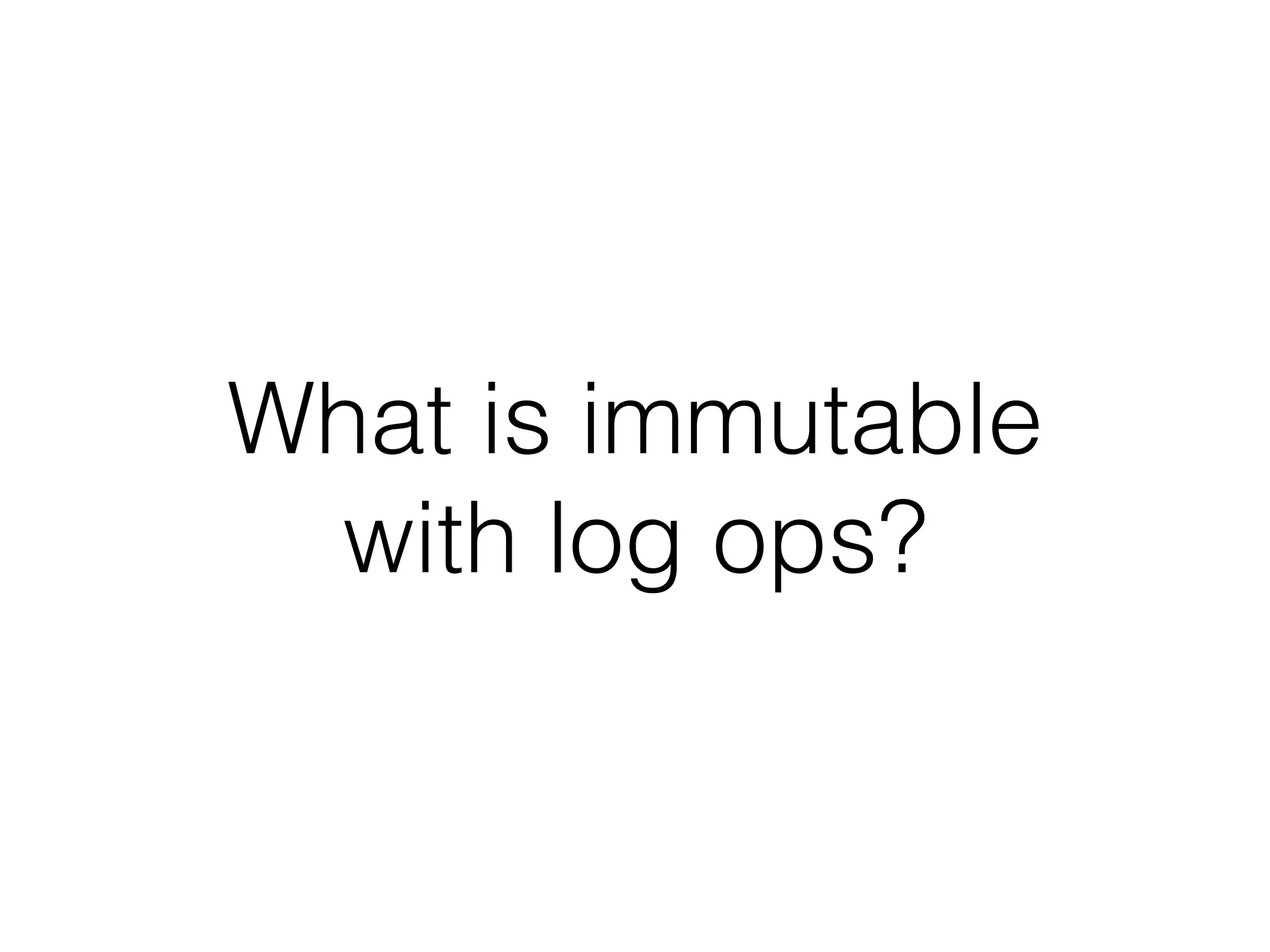 What is immutable 
with log ops? 
 