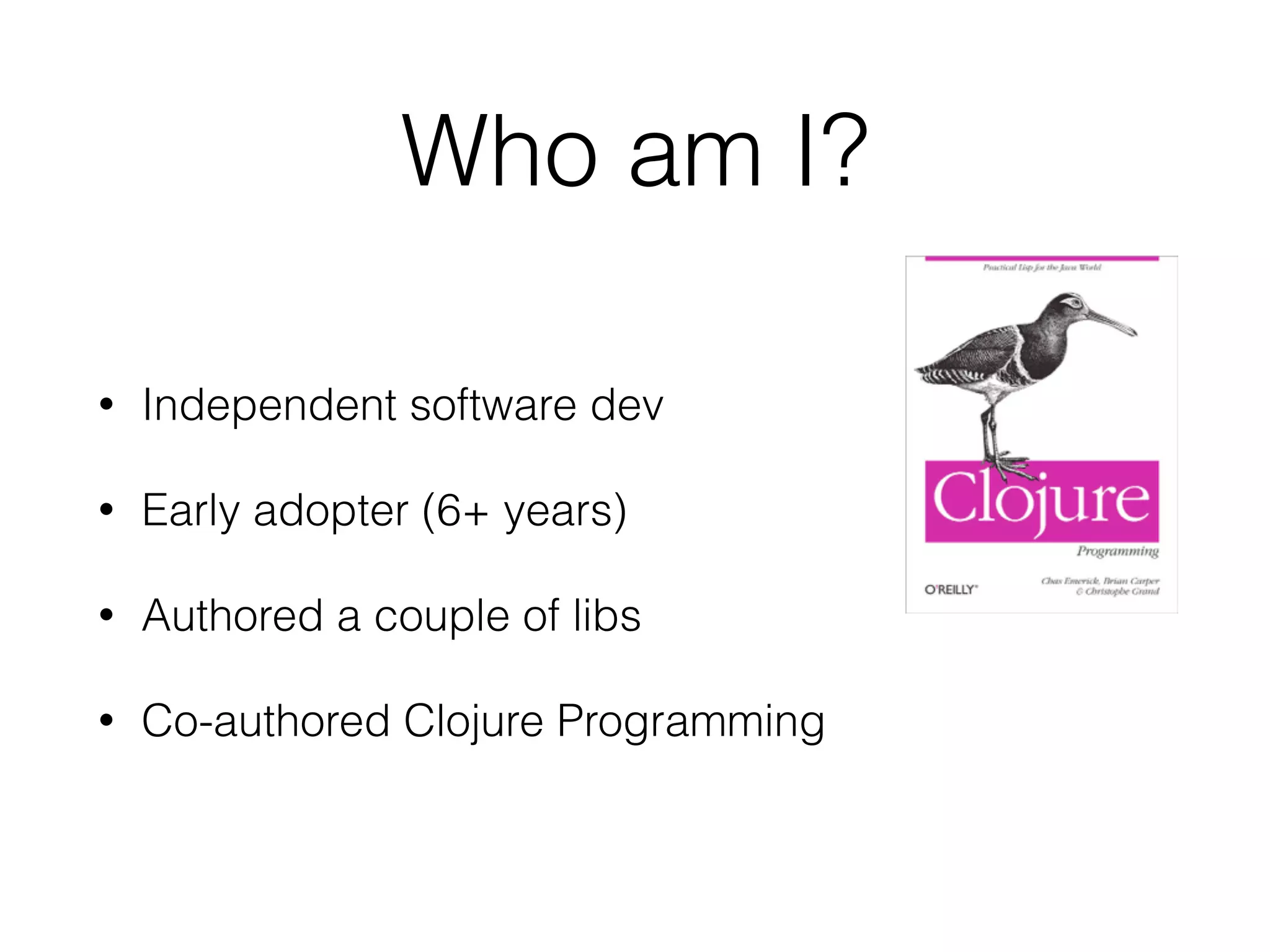 Who am I? 
• Independent software dev 
• Early adopter (6+ years) 
• Authored a couple of libs 
• Co-authored Clojure Programming 
 