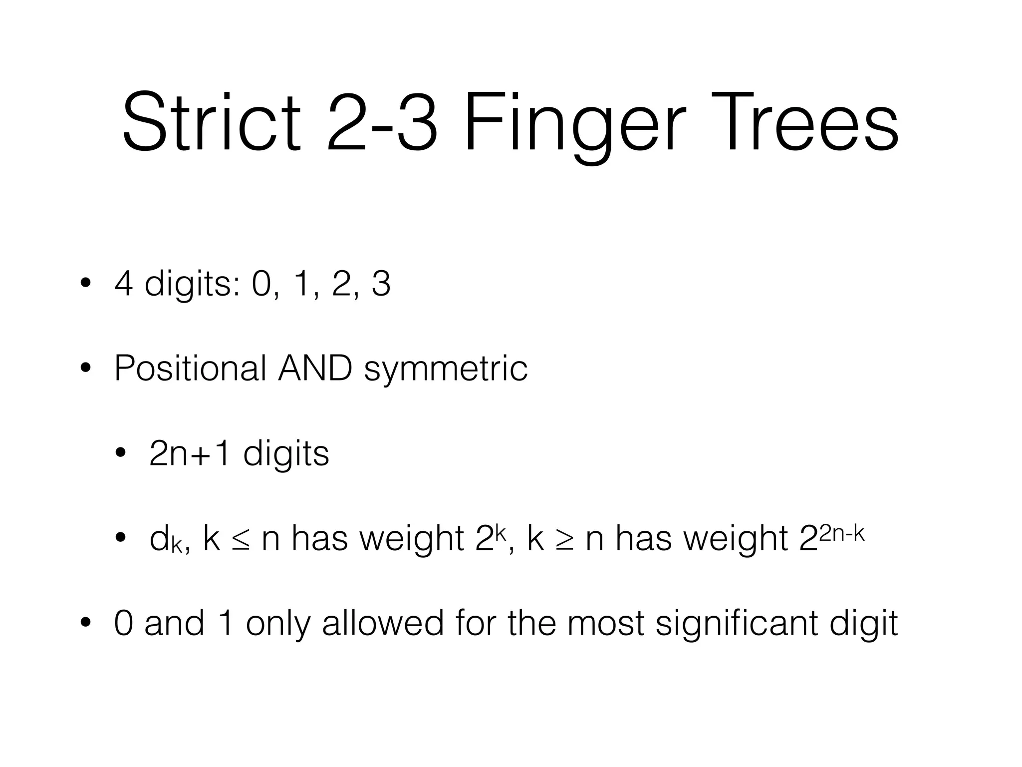 Strict 2-3 Finger Trees 
• 4 digits: 0, 1, 2, 3 
• Positional AND symmetric 
• 2n+1 digits 
• dk, k ≤ n has weight 2k, k ≥ n has weight 22n-k 
• 0 and 1 only allowed for the most significant digit 
 