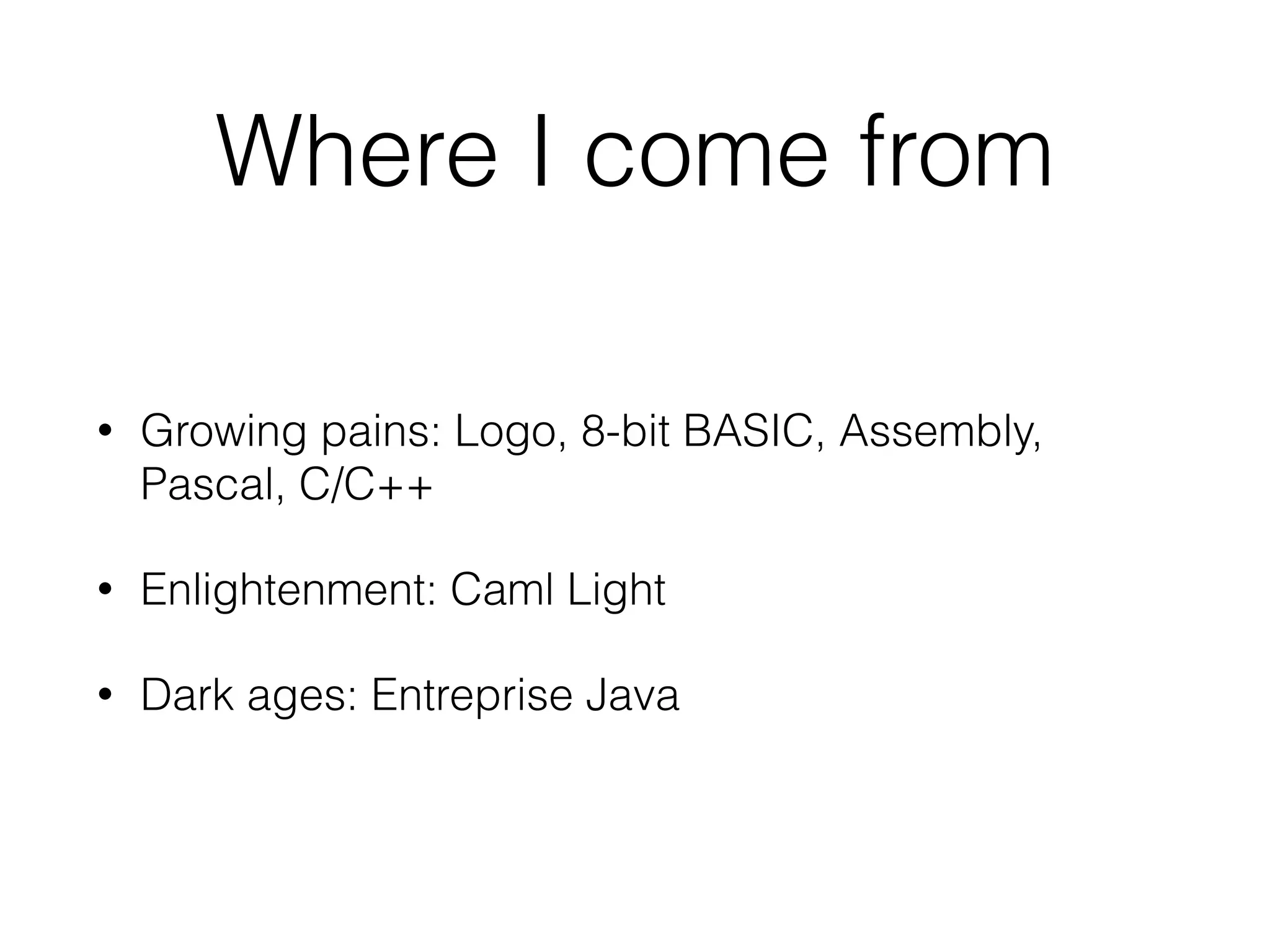 Where I come from 
• Growing pains: Logo, 8-bit BASIC, Assembly, 
Pascal, C/C++ 
• Enlightenment: Caml Light 
• Dark ages: Entreprise Java 
 