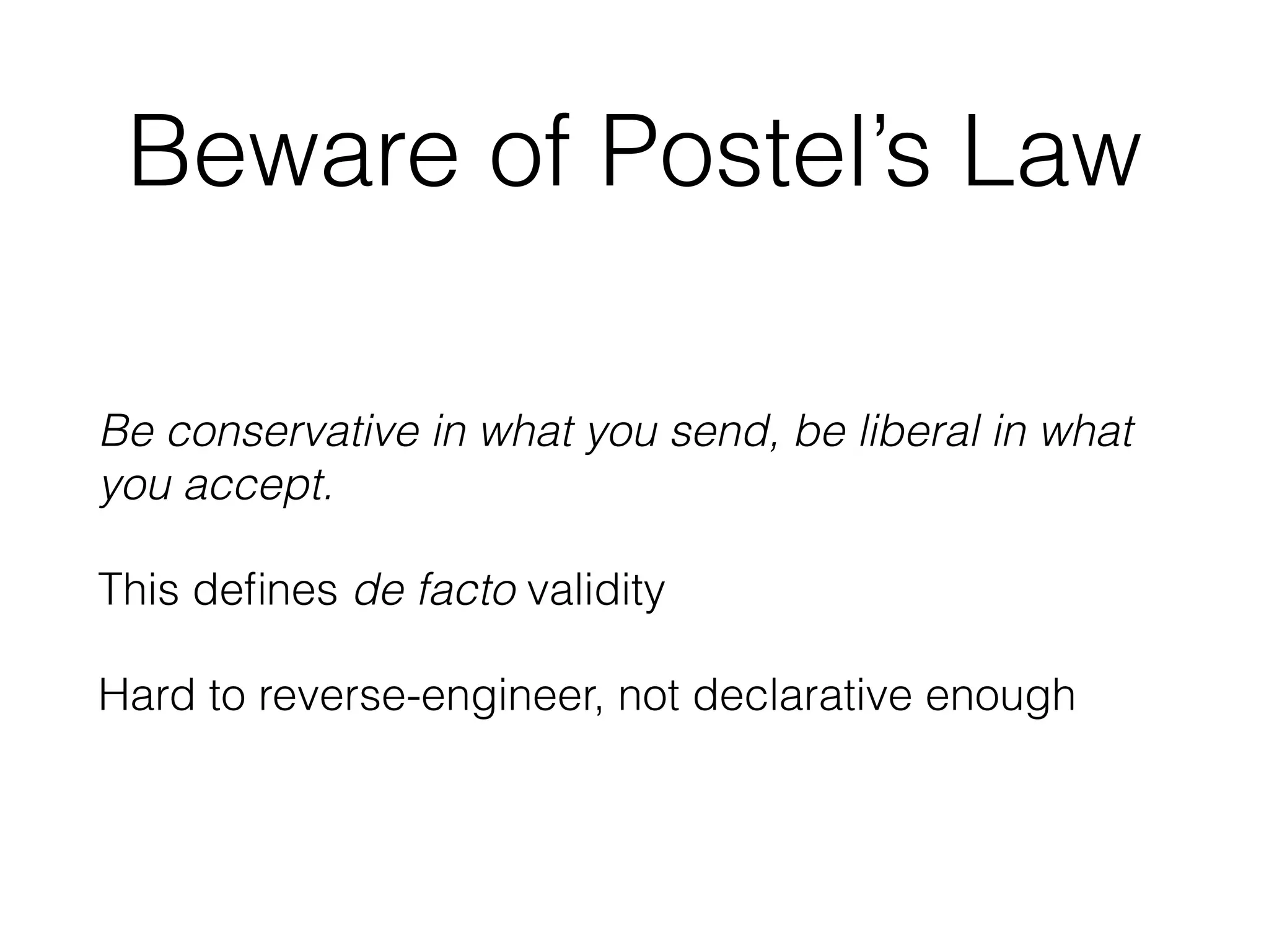 Beware of Postel’s Law 
Be conservative in what you send, be liberal in what 
you accept. 
This defines de facto validity 
Hard to reverse-engineer, not declarative enough 
 