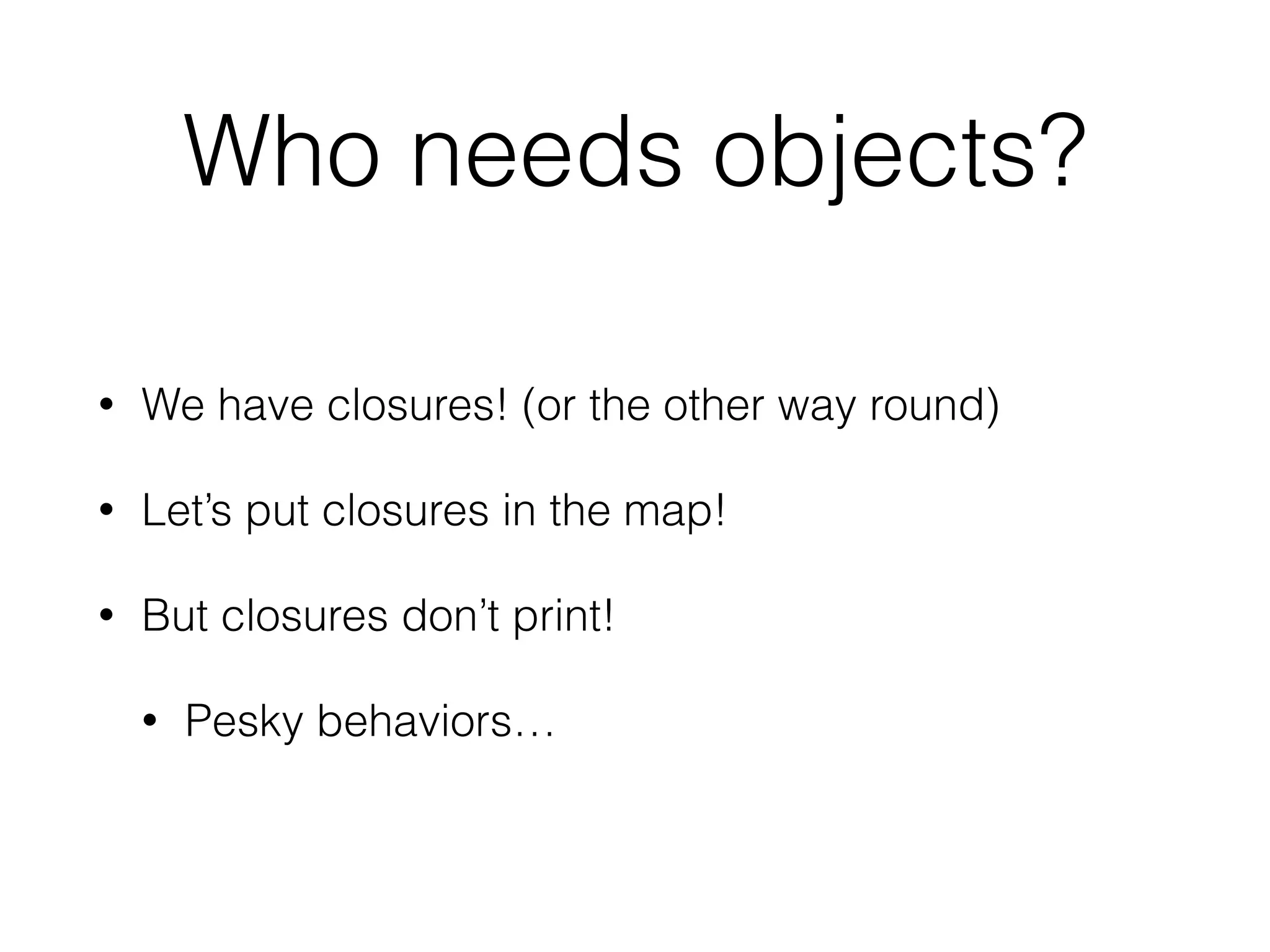 Who needs objects? 
• We have closures! (or the other way round) 
• Let’s put closures in the map! 
• But closures don’t print! 
• Pesky behaviors… 
 