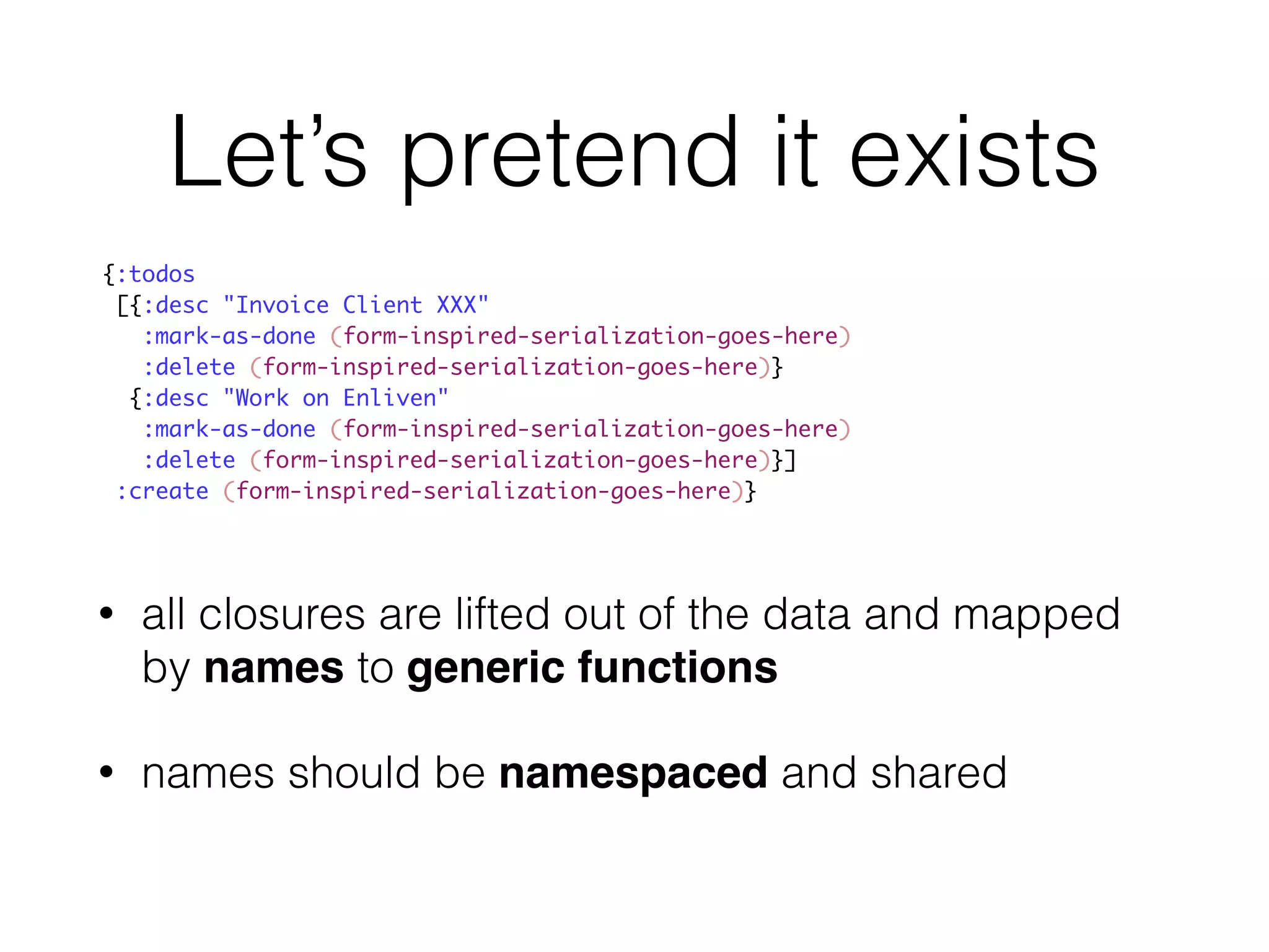 Let’s pretend it exists 
{:todos 
[{:desc "Invoice Client XXX" 
:mark-as-done (form-inspired-serialization-goes-here) 
:delete (form-inspired-serialization-goes-here)} 
{:desc "Work on Enliven" 
:mark-as-done (form-inspired-serialization-goes-here) 
:delete (form-inspired-serialization-goes-here)}] 
:create (form-inspired-serialization-goes-here)} 
• all closures are lifted out of the data and mapped 
by names to generic functions 
• names should be namespaced and shared 
 