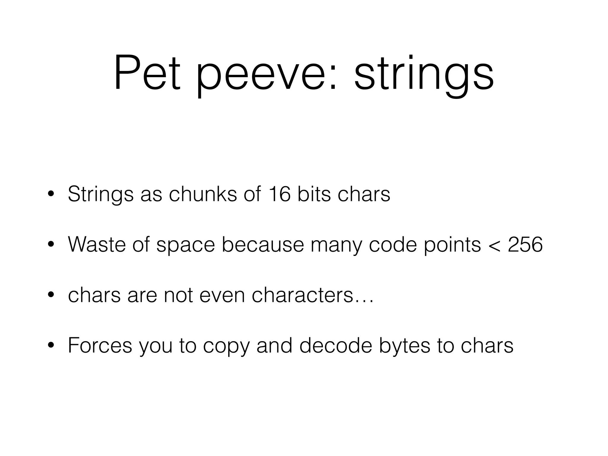 Pet peeve: strings 
• Strings as chunks of 16 bits chars 
• Waste of space because many code points < 256 
• chars are not even characters… 
• Forces you to copy and decode bytes to chars 
 