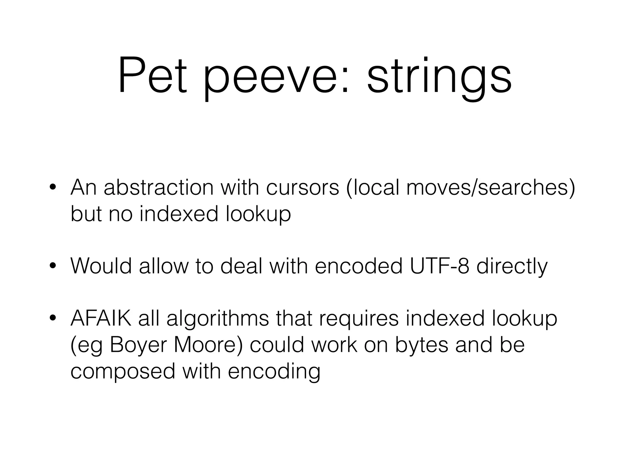 Pet peeve: strings 
• An abstraction with cursors (local moves/searches) 
but no indexed lookup 
• Would allow to deal with encoded UTF-8 directly 
• AFAIK all algorithms that requires indexed lookup 
(eg Boyer Moore) could work on bytes and be 
composed with encoding 
 