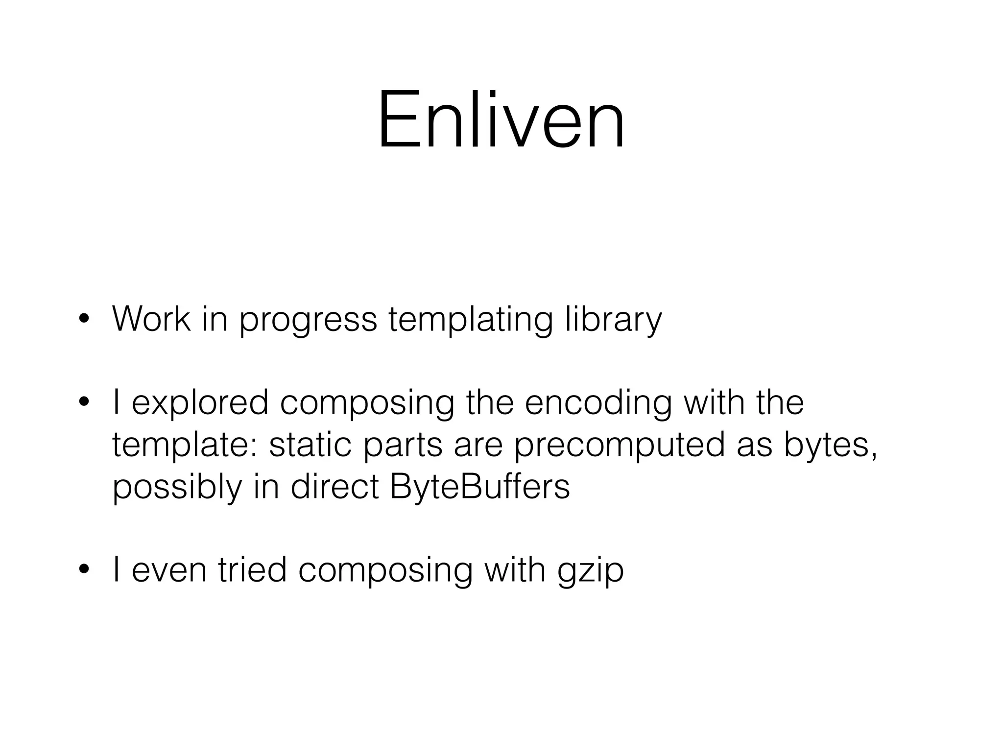 Enliven 
• Work in progress templating library 
• I explored composing the encoding with the 
template: static parts are precomputed as bytes, 
possibly in direct ByteBuffers 
• I even tried composing with gzip 
 