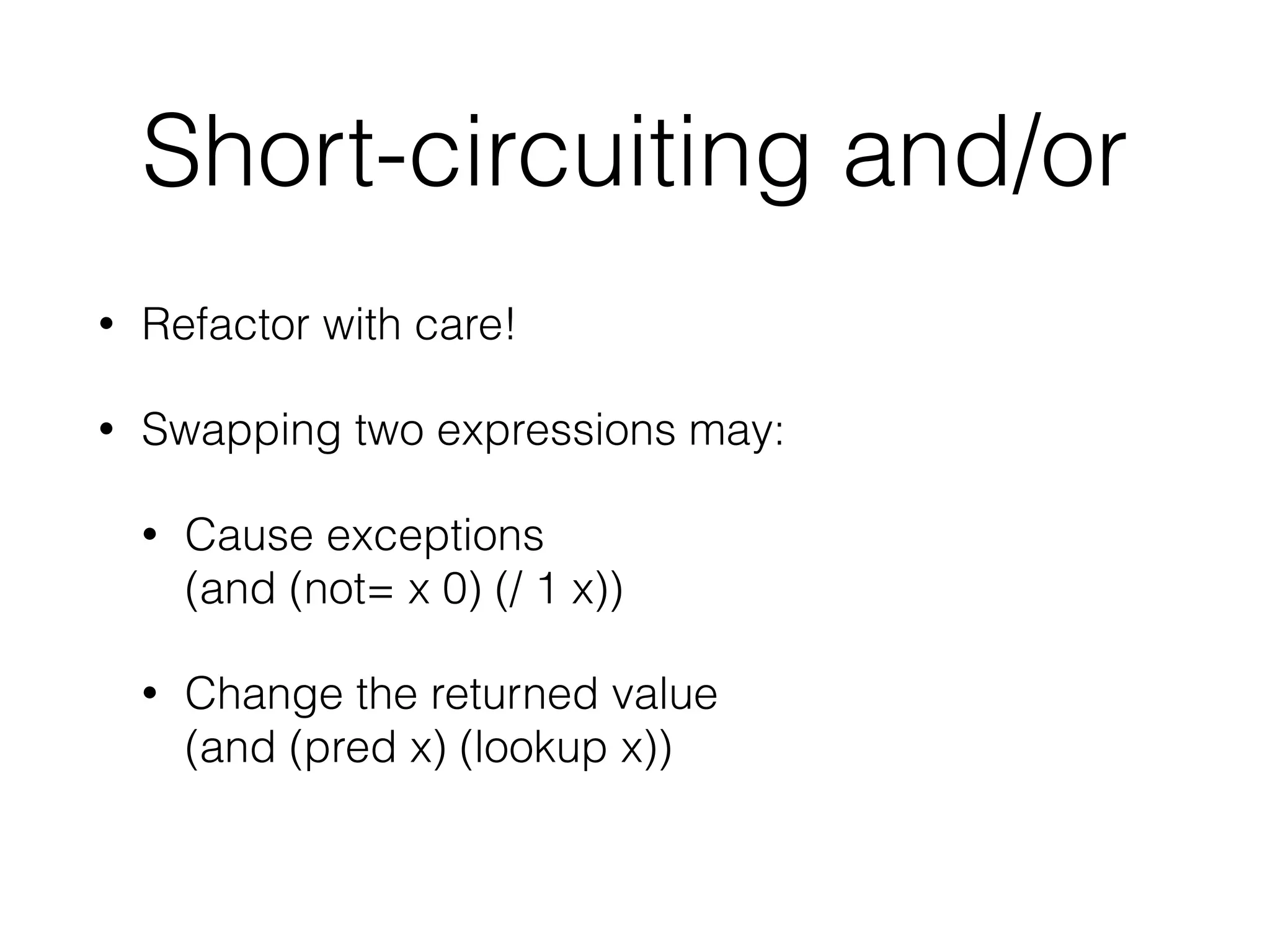 Short-circuiting and/or 
• Refactor with care! 
• Swapping two expressions may: 
• Cause exceptions 
(and (not= x 0) (/ 1 x)) 
• Change the returned value 
(and (pred x) (lookup x)) 
 