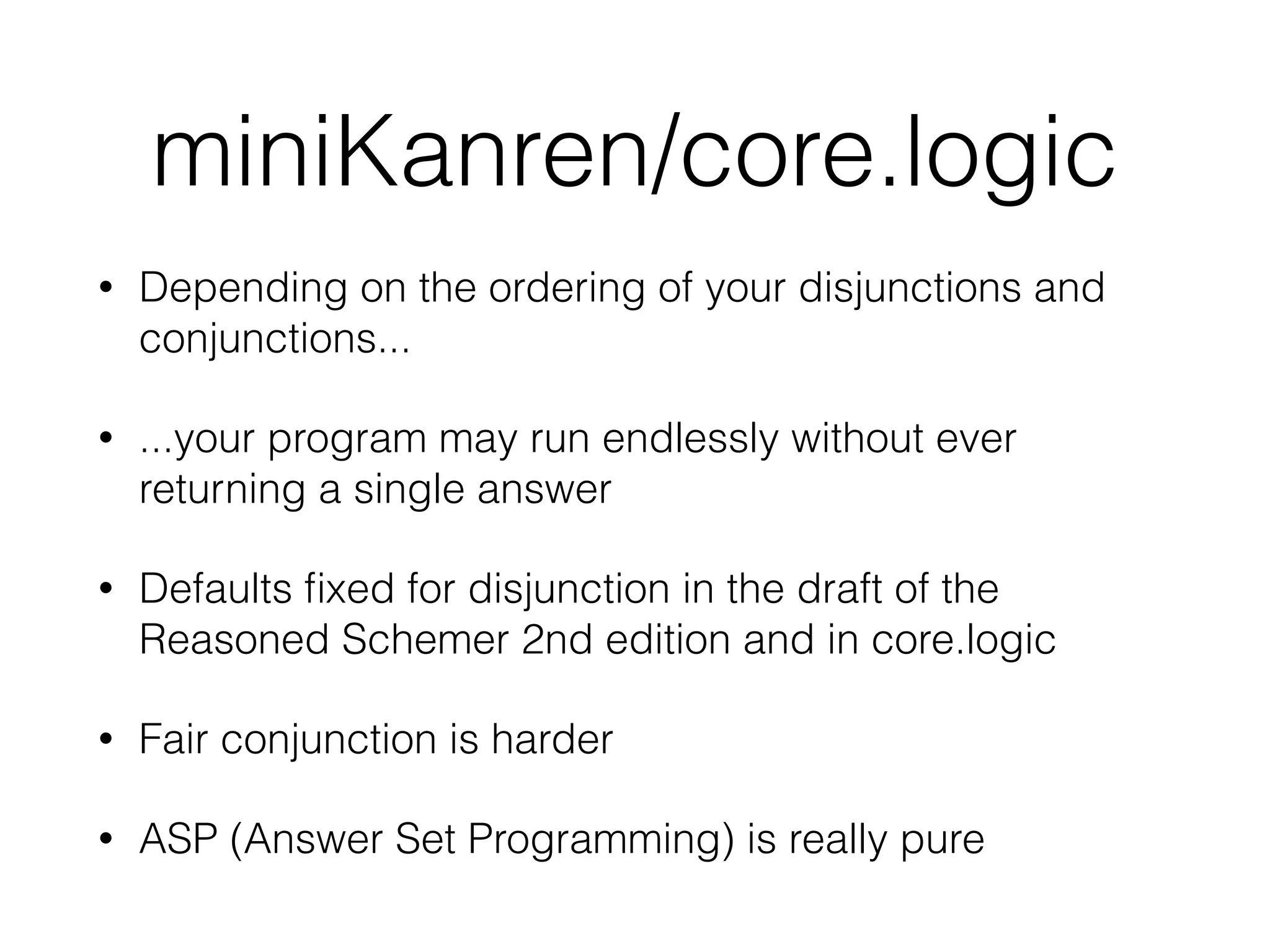 miniKanren/core.logic 
• Depending on the ordering of your disjunctions and 
conjunctions... 
• ...your program may run endlessly without ever 
returning a single answer 
• Defaults fixed for disjunction in the draft of the 
Reasoned Schemer 2nd edition and in core.logic 
• Fair conjunction is harder 
• ASP (Answer Set Programming) is really pure 
 