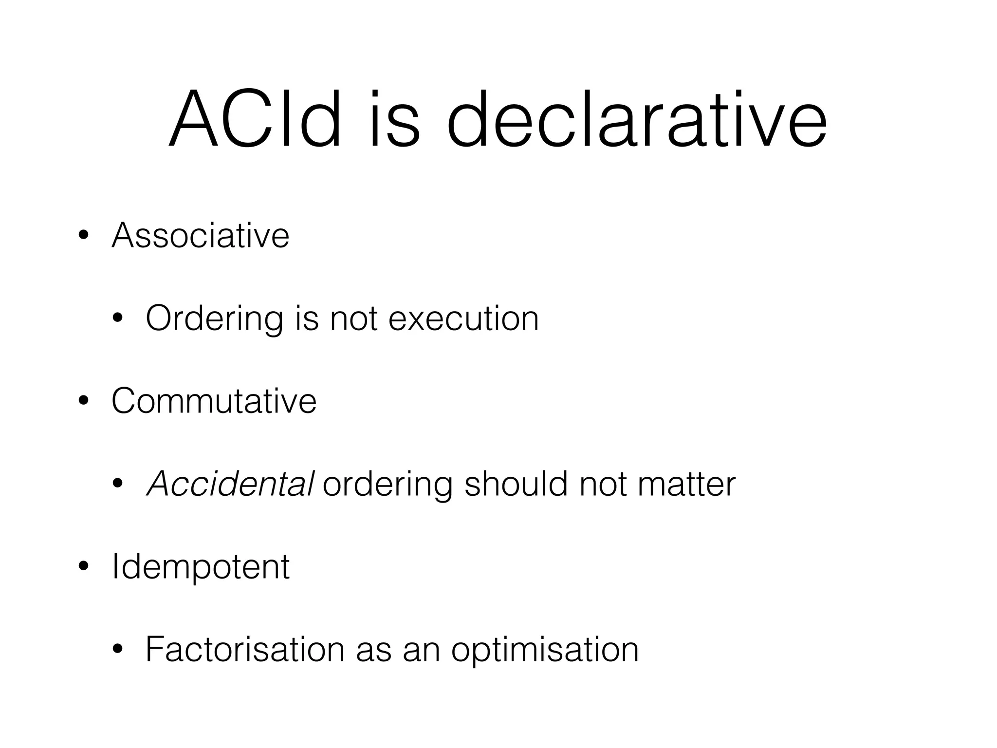 ACId is declarative 
• Associative 
• Ordering is not execution 
• Commutative 
• Accidental ordering should not matter 
• Idempotent 
• Factorisation as an optimisation 
 